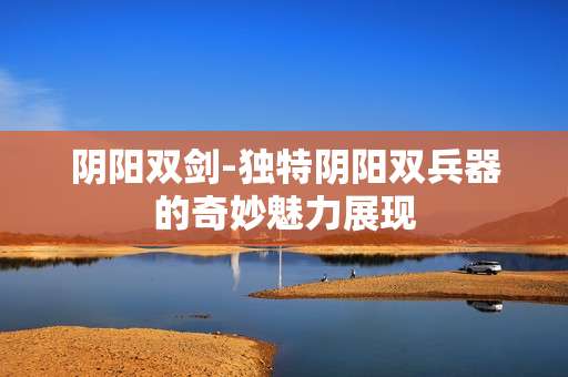 阴阳双剑-独特阴阳双兵器的奇妙魅力展现