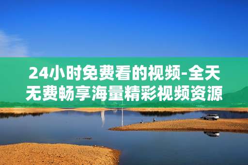 24小时免费看的视频-全天无费畅享海量精彩视频资源 24小时免费看的视频-全天无费畅享海量精彩视频资源