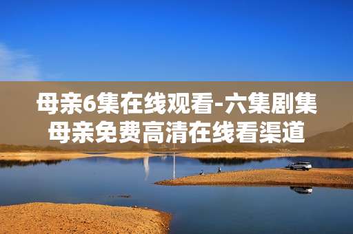 母亲6集在线观看-六集剧集母亲免费高清在线看渠道 母亲6集在线观看-六集剧集母亲免费高清在线看渠道