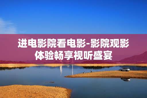 进电影院看电影-影院观影体验畅享视听盛宴 进电影院看电影-影院观影体验畅享视听盛宴