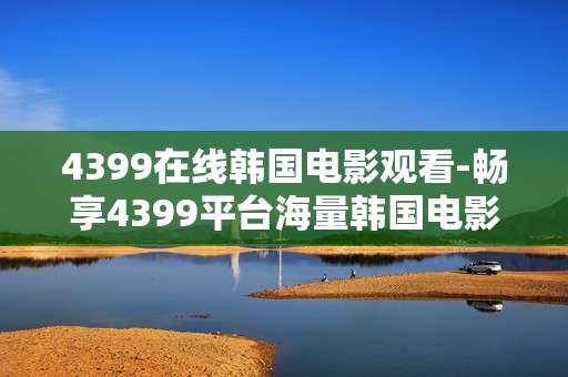 4399在线韩国电影观看-畅享4399平台海量韩国电影在线体验