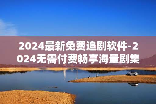 2024最新免费追剧软件-2024无需付费畅享海量剧集的追剧工具