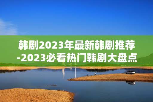 韩剧2023年最新韩剧推荐-2023必看热门韩剧大盘点