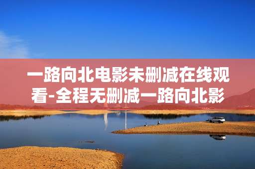 一路向北电影未删减在线观看-全程无删减一路向北影片免费线上看