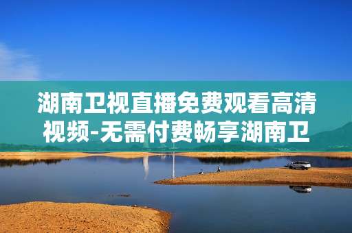 湖南卫视直播免费观看高清视频-无需付费畅享湖南卫视高清直播内容