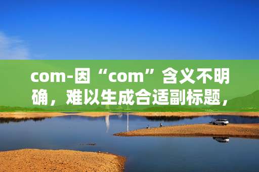 com-因“com”含义不明确,难以生成合适副标题,请提供更详细准确的原标题内容。 com-因“com”含义不明确,难以生成合适副标题,请提供更详细准确的原标题内容。