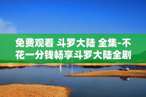 免费观看 斗罗大陆 全集-不花一分钱畅享斗罗大陆全剧集