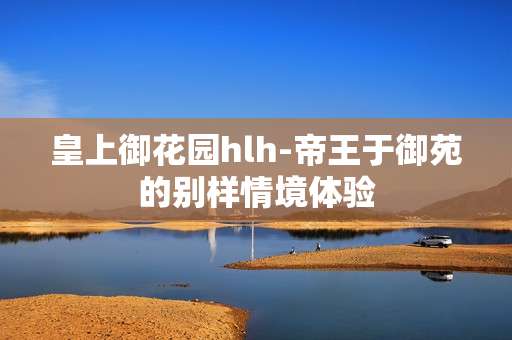 皇上御花园hlh-帝王于御苑的别样情境体验