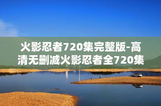 火影忍者720集完整版-高清无删减火影忍者全720集资源