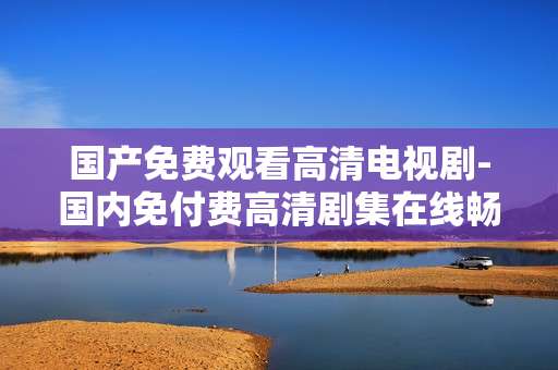 国产免费观看高清电视剧-国内免付费高清剧集在线畅享 国产免费观看高清电视剧-国内免付费高清剧集在线畅享