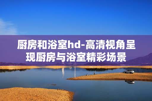 厨房和浴室hd-高清视角呈现厨房与浴室精彩场景