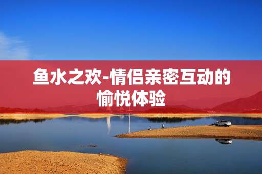 鱼水之欢-情侣亲密互动的愉悦体验