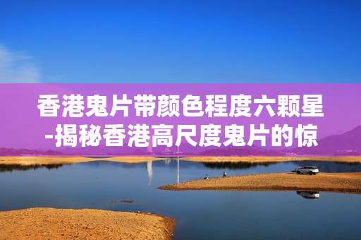 香港鬼片带颜色程度六颗星-揭秘香港高尺度鬼片的惊人程度
