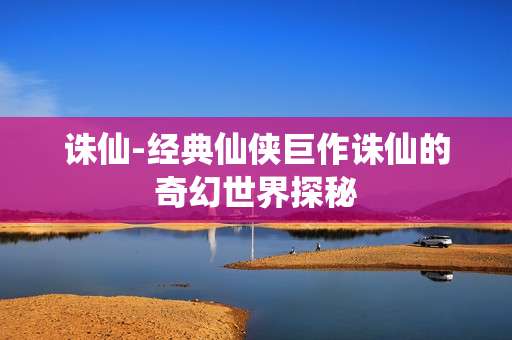 诛仙-经典仙侠巨作诛仙的奇幻世界探秘