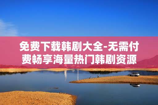 免费下载韩剧大全-无需付费畅享海量热门韩剧资源