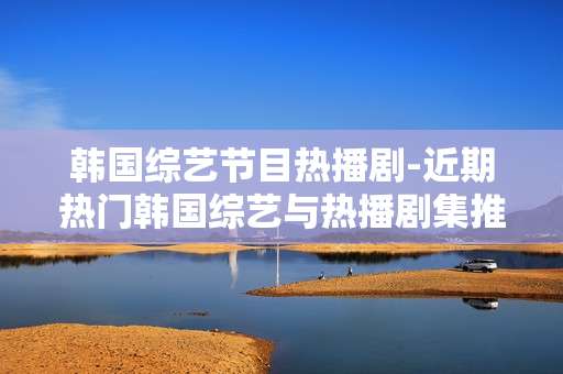 韩国综艺节目热播剧-近期热门韩国综艺与热播剧集推荐 韩国综艺节目热播剧-近期热门韩国综艺与热播剧集推荐
