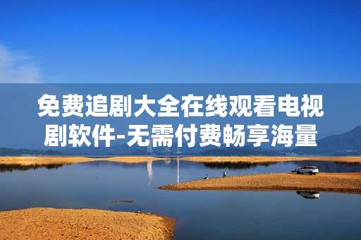 免费追剧大全在线观看电视剧软件-无需付费畅享海量电视剧在线看工具