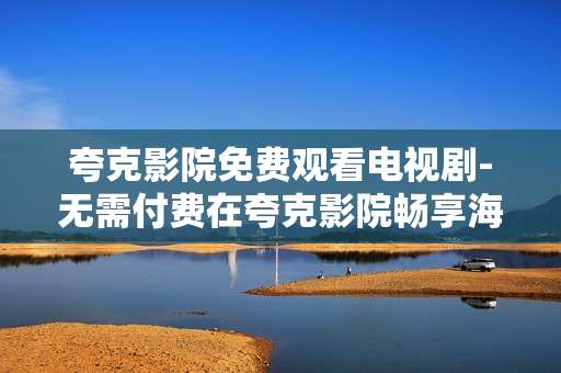 夸克影院免费观看电视剧-无需付费在夸克影院畅享海量剧集