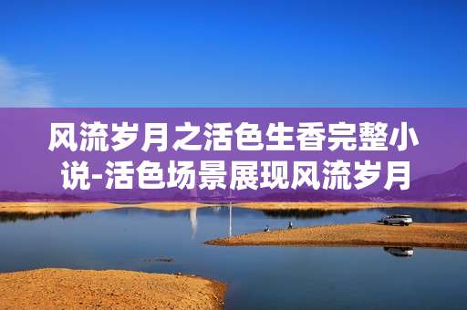 风流岁月之活色生香完整小说-活色场景展现风流岁月的精彩故事