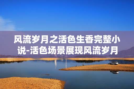 风流岁月之活色生香完整小说-活色场景展现风流岁月的精彩故事