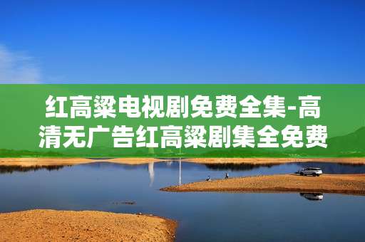 红高粱电视剧免费全集-高清无广告红高粱剧集全免费看