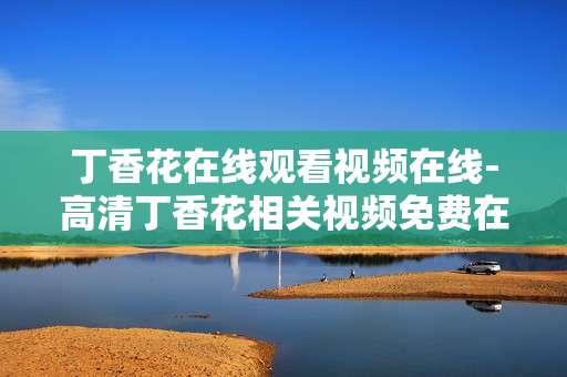 丁香花在线观看视频在线-高清丁香花相关视频免费在线观赏