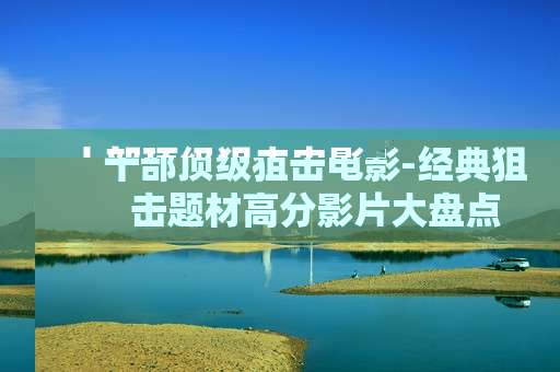 十部顶级狙击电影-经典狙击题材高分影片大盘点 十部顶级狙击电影-经典狙击题材高分影片大盘点