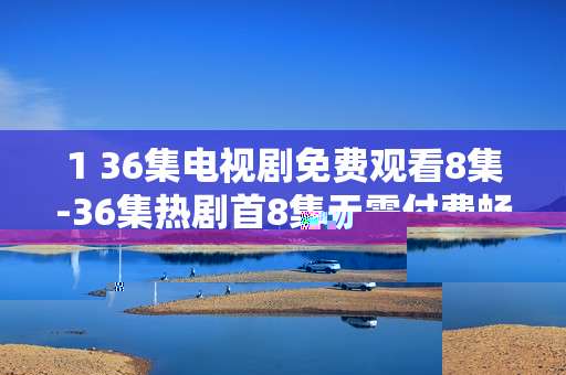 1 36集电视剧免费观看8集-36集热剧首8集无需付费畅享