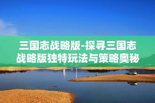 三国志战略版-探寻三国志战略版独特玩法与策略奥秘