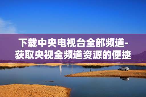 下载中央电视台全部频道-获取央视全频道资源的便捷下载方式
