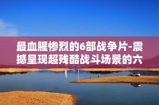 最血腥惨烈的6部战争片-震撼呈现超残酷战斗场景的六部影片