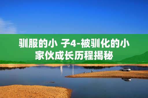 驯服的小 子4-被驯化的小家伙成长历程揭秘