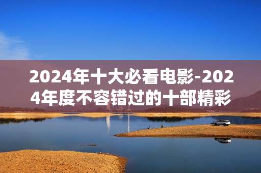 2024年十大必看电影-2024年度不容错过的十部精彩影片