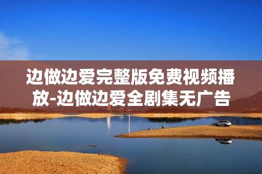 边做边爱完整版免费视频播放-边做边爱全剧集无广告免费在线看