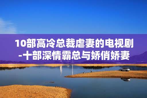 10部高冷总裁虐妻的电视剧-十部深情霸总与娇俏娇妻虐恋剧集 10部高冷总裁虐妻的电视剧-十部深情霸总与娇俏娇妻虐恋剧集