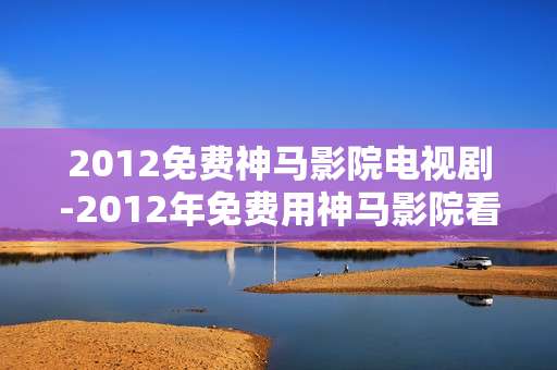 2012免费神马影院电视剧-2012年免费用神马影院看热门电视剧