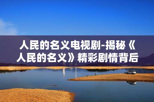 人民的名义电视剧-揭秘《人民的名义》精彩剧情背后故事