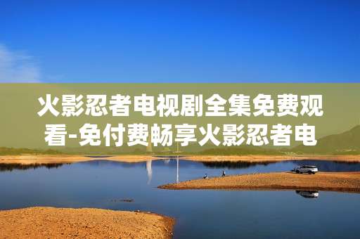火影忍者电视剧全集免费观看-免付费畅享火影忍者电视剧完整剧集