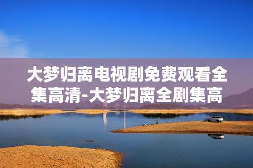 大梦归离电视剧免费观看全集高清-大梦归离全剧集高清无广告免费看