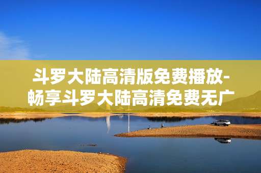 斗罗大陆高清版免费播放-畅享斗罗大陆高清免费无广告剧集 斗罗大陆高清版免费播放-畅享斗罗大陆高清免费无广告剧集