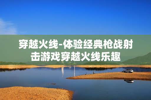穿越火线-体验经典枪战射击游戏穿越火线乐趣