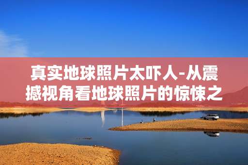 真实地球照片太吓人-从震撼视角看地球照片的惊悚之处