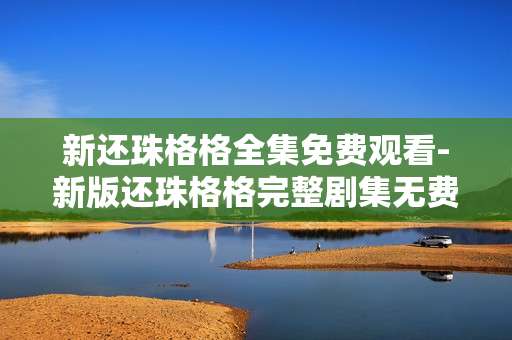 新还珠格格全集免费观看-新版还珠格格完整剧集无费用在线看