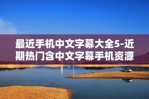 最近手机中文字幕大全5-近期热门含中文字幕手机资源汇总