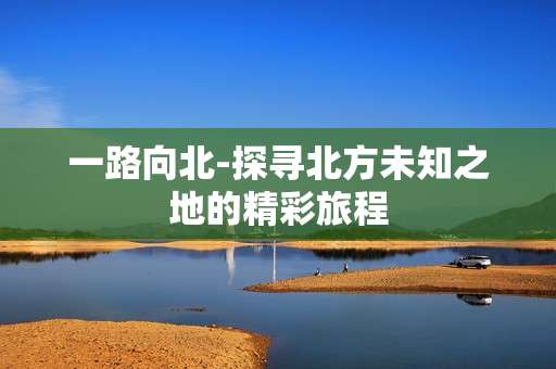 一路向北-探寻北方未知之地的精彩旅程