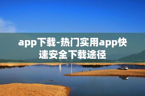 app下载-热门实用app快速安全下载途径