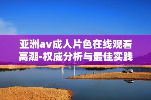 亚洲av成人片色在线观看高潮-权威分析与最佳实践