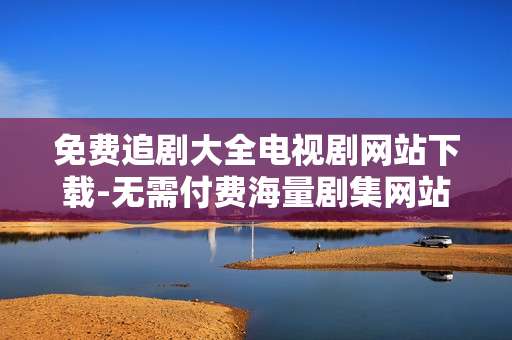 免费追剧大全电视剧网站下载-无需付费海量剧集网站资源获取途径