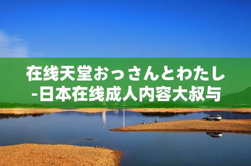 在线天堂おっさんとわたし-日本在线成人内容大叔与我的故事体验