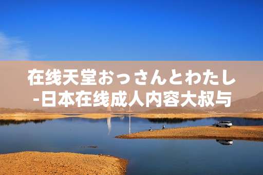 在线天堂おっさんとわたし-日本在线成人内容大叔与我的故事体验